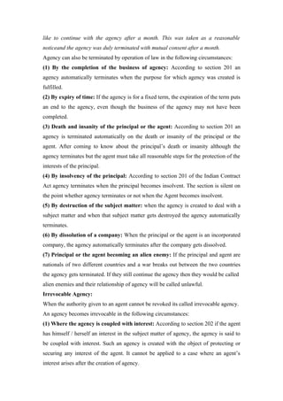 like to continue with the agency after a month. This was taken as a reasonable
noticeand the agency was duly terminated with mutual consent after a month.
Agency can also be terminated by operation of law in the following circumstances:
(1) By the completion of the business of agency: According to section 201 an
agency automatically terminates when the purpose for which agency was created is
fulfilled.
(2) By expiry of time: If the agency is for a fixed term, the expiration of the term puts
an end to the agency, even though the business of the agency may not have been
completed.
(3) Death and insanity of the principal or the agent: According to section 201 an
agency is terminated automatically on the death or insanity of the principal or the
agent. After coming to know about the principal’s death or insanity although the
agency terminates but the agent must take all reasonable steps for the protection of the
interests of the principal.
(4) By insolvency of the principal: According to section 201 of the Indian Contract
Act agency terminates when the principal becomes insolvent. The section is silent on
the point whether agency terminates or not when the Agent becomes insolvent.
(5) By destruction of the subject matter: when the agency is created to deal with a
subject matter and when that subject matter gets destroyed the agency automatically
terminates.
(6) By dissolution of a company: When the principal or the agent is an incorporated
company, the agency automatically terminates after the company gets dissolved.
(7) Principal or the agent becoming an alien enemy: If the principal and agent are
nationals of two different countries and a war breaks out between the two countries
the agency gets terminated. If they still continue the agency then they would be called
alien enemies and their relationship of agency will be called unlawful.
Irrevocable Agency:
When the authority given to an agent cannot be revoked its called irrevocable agency.
An agency becomes irrevocable in the following circumstances:
(1) Where the agency is coupled with interest: According to section 202 if the agent
has himself / herself an interest in the subject matter of agency, the agency is said to
be coupled with interest. Such an agency is created with the object of protecting or
securing any interest of the agent. It cannot be applied to a case where an agent’s
interest arises after the creation of agency.
 
