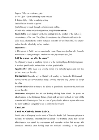Express Offer can be of two types:
1 Oral Offer - Offer is made by words spoken.
2 Written Offer - Offer is made in writing
Oral offer can be made in person
Oral offer can be made through a telephone and mobile.
Written offer can be made through letters, telegrams and emails.
Implied offer is not made in words. It is implied from the conduct of the parties or
circumstances of the case. The offeror does not make the offer to the offeree in the
usual mode. That is he/she neither makes an oral offer nor a written offer. The offeror
makes the offer silently by his/her conduct.
Illustration1:
A Metro train in Delhi runs on a particular route. There is an implied offer from the
metro train to carry passengers on the route who pay the specified fare.
2.12 To whom can offer be made?
An offer can be made to a definite person or to the public at large. In the former case
it is called specific offer and the latter is called general offer.
Specific offer: Offer made to a specific person or a particular person and only this
person can accept the offer.
Illustration: Devendra says to Chaitali ‘will you buy my Laptop for 40 thousand
rupees?’ In this case Devendra has made a specific offer and only Chaitali can accept
the offer.
General Offer: Offer is made to the public in general and anyone in the public can
accept the offer.
Illustration: Gangadhar had his son Pankaj missing from school. He placed an
advertisement in the Hindustan Times, which said, anyone who finds my son will be
rewarded with 5 lakh rupees. This is a case of general offer wherein anyone who reads
the paper and finds Gangadhar’s son is entitled to the reward.
Case Law 1
Carllil vs. Carbolic Smoke Ball Co.
In this case A Company by the name of Carbolic Smoke Ball Company prepared a
medicine for influenza. The medicine was called ‘The Carbolic Smoke Ball’ and an
advertisement was paced in a newspaper and magazine saying that anyone who
contracted influenza after having used the medicine according to the printed
 