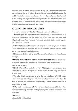 directions would be offered hundred pounds. A lady Mrs Carllil bought the medicine
and used it according to the printed directions but she was attacked by influenza. She
sued for hundred pounds and won the case. She won the case because the offer made
by the company was a general offer and anyone who read the advertisement could
accept the offer. As the medicine did not fulfill the condition offered by the company
therefore it was bound to compensate Mrs Carlill.


2.2 CONDITIONS FOR VALID OFFER
There are various rules for valid offer. These rules are mentioned below:
! Offer must give rise to legal relations: The intension of the offeror must be to
create legal relationship with the offeree. An offer, which does not create legal
obligation, does not form a contract. For instance a social invitation even if accepted
will not result in a contract.
Illustration: Sati invited Rati on her birthday party and Rati accepted the invitation.
This is not a valid offer because if Rati fails to attend the birthday party sati cannot
take any legal action of breach of contract.
1 Offer must be definite and certain: The terms of an offer must not be ambiguous
and vague.
2 Offer is different from a mere declaration of intension: A declaration
of intension is a statement made by a person indicating his or her willingness to
make an offer in future.
3 Offer is different from invitation to offer: When a person proposes certain terms
for negotiation with the other party and thereby invites the other party to make offer
on those terms.
4 The offer should not contain a term the non-compliance of which would
amount to acceptance: The person who makes an offer cannot say to the offered that
if he or she does not communicate acceptance by a certain time the offer will be
considered as accepted.
5 Offer must be communicated: An offer must be communicated to the offeree
because acceptance by the offeree can be given only after he or she has come to know
of the offer.
Case Law 8
Lalman Shukla vs. Gauri Dutt
 