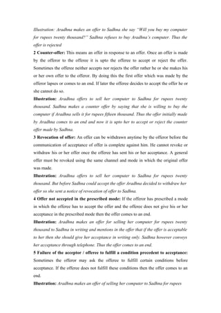 Illustration: Aradhna makes an offer to Sadhna she say “Will you buy my computer
for rupees twenty thousand?” Sadhna refuses to buy Aradhna’s computer. Thus the
offer is rejected
2 Counter-offer: This means an offer in response to an offer. Once an offer is made
by the offeror to the offeree it is upto the offeree to accept or reject the offer.
Sometimes the offeree neither accepts nor rejects the offer rather he or she makes his
or her own offer to the offeror. By doing this the first offer which was made by the
offeror lapses or comes to an end. If later the offeree decides to accept the offer he or
she cannot do so.
Illustration: Aradhna offers to sell her computer to Sadhna for rupees twenty
thousand. Sadhna makes a counter offer by saying that she is willing to buy the
computer if Aradhna sells it for rupees fifteen thousand. Thus the offer initially made
by Aradhna comes to an end and now it is upto her to accept or reject the counter
offer made by Sadhna.
3 Revocation of offer: An offer can be withdrawn anytime by the offeror before the
communication of acceptance of offer is complete against him. He cannot revoke or
withdraw his or her offer once the offeree has sent his or her acceptance. A general
offer must be revoked using the same channel and mode in which the original offer
was made.
Illustration: Aradhna offers to sell her computer to Sadhna for rupees twenty
thousand. But before Sadhna could accept the offer Aradhna decided to withdraw her
offer so she sent a notice of revocation of offer to Sadhna.
4 Offer not accepted in the prescribed mode: If the offeror has prescribed a mode
in which the offeree has to accept the offer and the offeree does not give his or her
acceptance in the prescribed mode then the offer comes to an end.
Illustration: Aradhna makes an offer for selling her computer for rupees twenty
thousand to Sadhna in writing and mentions in the offer that if the offer is acceptable
to her then she should give her acceptance in writing only. Sadhna however conveys
her acceptance through telephone. Thus the offer comes to an end.
5 Failure of the acceptor / offeree to fulfill a condition precedent to acceptance:
Sometimes the offeror may ask the offeree to fulfill certain conditions before
acceptance. If the offeree does not fulfill these conditions then the offer comes to an
end.
Illustration: Aradhna makes an offer of selling her computer to Sadhna for rupees
 