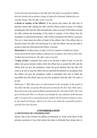 twenty thousand and mentions in the offer that if the offer is acceptable to Sadhna
then she should send an advance cheque of rupees five thousand. Sadhna does not
send the cheque. Thus the offer comes to an end.
6 Death or insanity of the Offeror: If the person who makes the offer dies or
becomes insane after making the offer, and the offeree comes to know of it before
accepting the offer then the offer automatically comes to an end. If the offeree accepts
the offer without the knowledge of the death or insanity of the offeror then the
acceptance is valid and the promise / offer will be executed by the Offeror’s executor.
The act is silent about the effect of death of the offeree. But if the offeree dies or
becomes insane the offer will end because it is only the offeree who has the right to
accept or reject the offer and not the offeree’s executor.
Illustration 1: Aradhna makes an offer to sell her computer to Sadhna for rupees
twenty thousand but before Sadhna could give her acceptance she comes to know that
Aradhna has turned insane. The offer comes to an end.
7 Lapse of time: A proposal may come to an end due to lapse of time. In case the
offeror has given duration within which the offeree has to accept the offer and the
offeree does not give the acceptance within the given duration then the offer will
come to an end. In case the offeror has not specified the duration for acceptance then
the offeree can give the acceptance within a reasonable time and if within the
reasonable time the offeree does not give the acceptance then the offer will come to
an end.
Illustration 2: Bata Shoes gave an advertisement in the newspaper in the month of
December that they are giving 50% discount on shoes for the New Year. Ram visits a
Bata showroom in the month of March and demands for a discount of 50%. He is not
given the discount. This is so because even though the exact duration of the discount
offer is not given but a reasonable period would be till the month of January or may
be the month of February. March is too late to be within the reasonable period to
avail the New Year discount.


                               CONSIDERATION
3.1 DEFINITION OF CONSIDERATION
Section 2(d) of the Contract Act defines consideration as “when at the desire of the
promisor, promisee of any other person has done or abstained from doing, does or
 