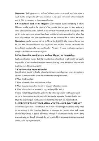 Illustration: Ruhi promises to sell and deliver a new wristwatch to Rekha after a
week. Rekha accepts the offer and promises to pay after one month of receiving the
watch. This is executory or future consideration.
5. Consideration need not be adequate: Consideration means something in return.
This may not be equal to the value of of the promise that is given. As long as there is
some consideration courts support it and are not concerned about its adequacy. The
parties to the agreement should have been satisfied with the consideration when they
made the contract. The consideration may not be adequate but it should be lawful.
Illustration: Madhu sold her old car to Meera for Rs 25000. The value of the car was
Rs 2,00,000. The consideration was lawful and with the free consent of Madhu who
knew that the market value was much higher. Therefore it was a valid agreement even
though consideration was not adequate.
6. Consideration must be real and not illusory or impossible.
Real consideration means that the consideration should not be physically or legally
impossible. Consideration is not real in the following cases because of physical and
legal impossibility or uncertainty
7. Consideration must be lawful.
Consideration should be lawful otherwise the agreement becomes void. According to
section 23 considerations is not lawful in the following situations:
1 When it is fraudulent
2 When it is made of an act forbidden by law.
3 When it causes injury to a person or property of another person.
4 When it is declared as immoral or opposed to public policy.
When a part of the agreement is unlawful the whole agreement will become void
except in those cases when the unlawful part can be separated from the lawful one.
Then the unlawful part will become void and the other part can be carried out.
3.3 STRANGER TO CONSIDERATION AND STRANGER TO CONTRACT
Under the English Law, consideration has to move from the promisee and if any other
person moves it, the promisee becomes a stranger to consideration and cannot
enforce the promise. A person becomes a stranger to a contract when he is not a party
to a contract even though it is made for his benefit. He is a stranger to the contract and
cannot claim any rights under it.
 