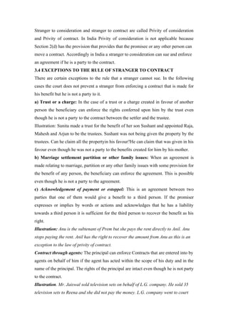 Stranger to consideration and stranger to contract are called Privity of consideration
and Privity of contract. In India Privity of consideration is not applicable because
Section 2(d) has the provision that provides that the promisee or any other person can
move a contract. Accordingly in India a stranger to consideration can sue and enforce
an agreement if he is a party to the contract.
3.4 EXCEPTIONS TO THE RULE OF STRANGER TO CONTRACT
There are certain exceptions to the rule that a stranger cannot sue. In the following
cases the court does not prevent a stranger from enforcing a contract that is made for
his benefit but he is not a party to it.
a) Trust or a charge: In the case of a trust or a charge created in favour of another
person the beneficiary can enforce the rights conferred upon him by the trust even
though he is not a party to the contract between the settler and the trustee.
Illustration: Sunita made a trust for the benefit of her son Sushant and appointed Raja,
Mahesh and Arjun to be the trustees. Sushant was not being given the property by the
trustees. Can he claim all the propertyin his favour?He can claim that was given in his
favour even though he was not a party to the benefits created for him by his mother.
b) Marriage settlement partition or other family issues: When an agreement is
made relating to marriage, partition or any other family issues with some provision for
the benefit of any person, the beneficiary can enforce the agreement. This is possible
even though he is not a party to the agreement.
c) Acknowledgement of payment or estoppel: This is an agreement between two
parties that one of them would give a benefit to a third person. If the promiser
expresses or implies by words or actions and acknowledges that he has a liability
towards a third person it is sufficient for the third person to recover the benefit as his
right.
Illustration: Anu is the subtenant of Prem but she pays the rent directly to Anil. Anu
stops paying the rent. Anil has the right to recover the amount from Anu as this is an
exception to the law of privity of contract.
Contract through agents: The principal can enforce Contracts that are entered into by
agents on behalf of him if the agent has acted within the scope of his duty and in the
name of the principal. The rights of the principal are intact even though he is not party
to the contract.
Illustration. Mr. Jaiswal sold television sets on behalf of L.G. company. He sold 35
television sets to Reena and she did not pay the money. L.G. company went to court
 