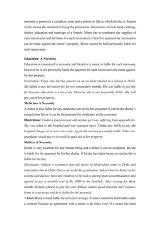 maintain a person in a condition, state and a station in life in which he/she is. Station
in life means the standard of living the person has. Necessaries include food, clothing,
shelter, education and marriage of a female. Minor has to reimburse the supplies of
such necessaries and the loans for such necessaries. Claim for payment for necessaries
can be made against the minor’s property. Minor cannot be held personally liable for
such necessaries.

Education- A Necessity
Education is considered a necessity and therefore a minor is liable for such necessary
however he is not personally liable the payment for such necessaries are made against
his/her property.
Illustration: Priya who lost her parents in an accident studied in a School in Delhi.
She failed to pay her tuition fee for two consecutive months. She was liable to pay her
fee because education is a necessity. However she is not personally liable. She will
pay out of her property.
Medicine- A Necessity
A minor is also liable for any medicinal service he has procured. It can be the doctor’s
consultation fee or it can be the payment for medicines or the treatment .
Illustration: Cindia a fourteen-year-old orphan girl was suffering from appendicitis.
She was taken to the hospital and was operated upon. Cindia was liable to pay the
hospital charges as it was a necessity. Again she was not personally liable. Either her
guardians would pay or it would be paid out of her property.
Shelter- A Necessity
Home is very essential for any human being and a minor is not an exception. He/she
is liable for the payment for his/her shelter. If he/she has taken house on rent he/she is
liable for its rent.
Illustration: Srikant a seventeen-year-old native of Hyderabad came to Delhi and
took admission in Delhi University to do his graduation. Srikant had no hostel in his
college and did not have any relatives so he took a paying guest accommodation and
agreed to pay a monthly rent of Rs. 4000 to his landlady. After staying for three
months Srikant refused to pay the rent. Srikant cannot plead minority here because
home is a necessity and he is liable for the necessity.
7 Torts Minor is held liable for tort (civil wrong). A minor cannot be held liable under
a contract because an agreement with a minor is ab initio void. If a minor has been
 