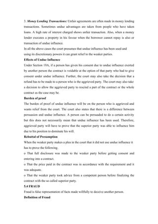 3. Money Lending Transactions: Unfair agreements are often made in money lending
transactions. Sometimes undue advantages are taken from people who have taken
loans. A high rate of interest charged shows unfair transaction. Also, when a money
lender executes a property in his favour when the borrower cannot repay is also or
transaction of undue influence.
In all the above cases the court presumes that undue influence has been used and
using its discretionary powers it can grant relief to the weaker parties.
Effects of Undue Influence
Under Section 19A, if a person has given his consent due to undue influence exerted
by another person the contract is voidable at the option of that party who had to give
consent under undue influence. Further, the court may also take the decision that a
refund has to be made to a person who is the aggrieved party. The court may also take
a decision to allow the aggrieved party to rescind a part of the contract or the whole
contract as the case may be.
Burden of proof
The burden of proof of undue influence will be on the person who is aggrieved and
wants relief from the court. The court also states that there is a difference between
persuasion and undue influence. A person can be persuaded to do a certain activity
but this does not necessarily mean that undue influence has been used. Therefore,
aggrieved party will have to prove that the superior party was able to influence him
due to his position to dominate his will.
Rebuttal of Presumption
When the weaker party makes a plea in the court that it did not use undue influence it
has to prove the following.
o That full disclosure was made to the weaker party before getting consent and
entering into a contract.
o That the price paid in the contract was in accordance with the requirement and it
was adequate.
o That the weaker party took advice from a competent person before finalizing the
contract with the so called superior party.
5.4 FRAUD
Fraud is false representation of facts made willfully to deceive another person.
Definition of Fraud
 