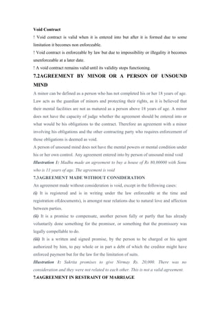 Void Contract
! Void contract is valid when it is entered into but after it is formed due to some
limitation it becomes non enforceable.
! Void contract is enforceable by law but due to impossibility or illegality it becomes
unenforceable at a later date.
! A void contract remains valid until its validity stops functioning.
7.2AGREEMENT BY MINOR OR A PERSON OF UNSOUND
MIND
A minor can be defined as a person who has not completed his or her 18 years of age.
Law acts as the guardian of minors and protecting their rights, as it is believed that
their mental facilities are not as matured as a person above 18 years of age. A minor
does not have the capacity of judge whether the agreement should be entered into or
what would be his obligations to the contract. Therefore an agreement with a minor
involving his obligations and the other contracting party who requires enforcement of
those obligations is deemed as void.
A person of unsound mind does not have the mental powers or mental condition under
his or her own control. Any agreement entered into by person of unsound mind void
Illustration 1: Madhu made an agreement to buy a house of Rs 80,00000 with Sonu
who is 11 years of age. The agreement is void
7.3AGREEMENT MADE WITHOUT CONSIDERATION
An agreement made without consideration is void, except in the following cases:
(i) It is registered and is in writing under the law enforceable at the time and
registration of(documents), is amongst near relations due to natural love and affection
between parties.
(ii) It is a promise to compensate, another person fully or partly that has already
voluntarily done something for the promisor, or something that the promissory was
legally compellable to do.
(iii) It is a written and signed promise, by the person to be charged or his agent
authorized by him, to pay whole or in part a debt of which the creditor might have
enforced payment but for the law for the limitation of suits.
Illustration 1: Sukrita promises to give Nirmay Rs. 20,000. There was no
consideration and they were not related to each other. This is not a valid agreement.
7.4AGREEMENT IN RESTRAINT OF MARRIAGE
 