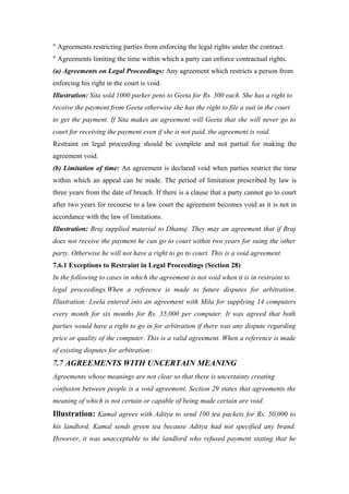 " Agreements restricting parties from enforcing the legal rights under the contract.
" Agreements limiting the time within which a party can enforce contractual rights.
(a) Agreements on Legal Proceedings: Any agreement which restricts a person from
enforcing his right in the court is void.
Illustration: Sita sold 1000 parker pens to Geeta for Rs. 300 each. She has a right to
receive the payment from Geeta otherwise she has the right to file a suit in the court
to get the payment. If Sita makes an agreement will Geeta that she will never go to
court for receiving the payment even if she is not paid, the agreement is void.
Restraint on legal proceeding should be complete and not partial for making the
agreement void.
(b) Limitation of time: An agreement is declared void when parties restrict the time
within which an appeal can be made. The period of limitation prescribed by law is
three years from the date of breach. If there is a clause that a party cannot go to court
after two years for recourse to a law court the agreement becomes void as it is not in
accordance with the law of limitations.
Illustration: Braj supplied material to Dhanuj. They may an agreement that if Braj
does not receive the payment he can go to court within two years for suing the other
party. Otherwise he will not have a right to go to court. This is a void agreement.
7.6.1 Exceptions to Restraint in Legal Proceedings (Section 28)
In the following to cases in which the agreement is not void when it is in restraint to
legal proceedings.When a reference is made to future disputes for arbitration.
Illustration: Leela entered into an agreement with Mila for supplying 14 computers
every month for six months for Rs. 35,000 per computer. It was agreed that both
parties would have a right to go in for arbitration if there was any dispute regarding
price or quality of the computer. This is a valid agreement. When a reference is made
of existing disputes for arbitration:
7.7 AGREEMENTS WITH UNCERTAIN MEANING
Agreements whose meanings are not clear so that there is uncertainty creating
confusion between people is a void agreement. Section 29 states that agreements the
meaning of which is not certain or capable of being made certain are void.
Illustration: Kamal agrees with Aditya to send 100 tea packets for Rs. 50,000 to
his landlord. Kamal sends green tea because Aditya had not specified any brand.
However, it was unacceptable to the landlord who refused payment stating that he
 