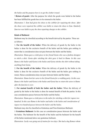 the bailee and the purpose here is to get the clother ironed.
! Return of goods: After the purpose for which the goods were bailed to the bailee
has been fulfilled the goods have to be returned to the bailor.
Illustration 1: Som had given his shoes to the cobbler for repairing the shoes. After
the shoes were repaired the cobbler was liable to return the shoes to Som. Similarly
Som too was liable to pay the shoe repairing charges to the cobbler.

Kinds of Bailment
Bailment may be classified according to the benefit derived by the parties. These are
as follows:
1. For the benefit of the bailor: When the delivery of goods by the bailor to the
bailee is done for the exclusive benefit of the bailor and the bailee gets nothing in
return that is consideration does not pass between the bailor and the bailee.
Illustration: Rumu gave a cloth piece to her friend Geeta who was a fashion designer
to stitch a shirt. Geeta after stitching the shirt gave it back to Rumu. In this case
Rumu is the bailor and Geeta is the bailee and Geeta stitches the shirt without taking
anything from Geeta.
2. For the benefit of the bailee: When the delivery of goods by the bailor to the
bailee is done for the exclusive benefit of the bailee and the bailor gets nothing in
return. Hence consideration does not pass between bailor and the bailee.
Illustration: Rumu lent her saree to her friend Geeta for a wedding party. In this case
Rumu is the bailor and Geeta is the bailee and Geeta has to return the saree to Rumu
after the function is over.
3. For mutual benefit of both the bailor and the bailee: When the delivery of
goods by the bailor to the bailee is done for mutual benefit of both the parties. In this
case consideration passes between the bailor and the bailee.
Illustration: Rumu gave a cloth piece to the tailor for stitching a shirt for rupees two
hundred. In this case Rumu is the bailor and tailor is the bailee and consideration of
rupees two hundred passes between the bailor and the bailee.
Bailment may also be classified as Gratuitous and Non-Gratuitous Bailment.
1 Gratuitous Bailment: In this case no consideration passes between the bailor and
the bailee. The bailment for the benefit of the bailor and the bailment for the benefit
of the bailee mentioned above are gratuitous bailment.
Illustration: Lucky was going out of station for two days. She had a dog Romeo whom
 