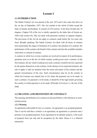 Lesson 1
1.1 INTRODUCTION
The Indian Contract Act was passed in the year 1872 and it also came into force on
the 1st day of September, 1872. The Act extends to the whole of India except the
State of Jammu and Kashmir. It consists of 238 sections. It has been divided into 10
chapters. Chapter VII of the Act is wholly repealed by the India Sale of Goods act,
1930 (vide section 65). The Act deals with particular contracts in separate chapters.
The provisions of the Act do not apply to contracts made before the Act came into
force. Broadly speaking, The Indian Contract Act deals with all facets of contract
more particularly the stages of formation of a contract, the elements of a contract, the
performance of the contract, the breach of the contract and also the available remedies
when there is a breach of contract.
A contract in which two or more countries are involved in respect of its performance,
questions arise as to the law of which country would govern such a contract. In the
first instance, the law which would govern such a contract would be the law expressed
by the parties themselves in the contract. In the absence of an expressed intention, the
rule to apply is infer an intention from the terms and nature of the contract and the
general circumstances of the case. Such circumstances may be (i) the country in
which the Contract was entered into or (ii) where the payment was to be made. In
such a contract, if a payment is to be made, it should be of the legal tender governing
the country in which payment is to be made. [Principle of LexLoci i.e. the law of the
land]


1.2 MEANING AND DEFINITION OF CONTRACT
The meaning and definition of a contract are discussed below with references to some
eminent jurists.
1.2.1 Meaning
An agreement enforceable by law is a contract. An agreement is an accepted proposal.
Thus it can be said that a contract is an agreement; an agreement is a promise and a
promise is an accepted proposal. Every agreement in its ultimate analysis, is the result
of proposal from one side and its acceptance by the other. Hence it is a bilateral
transaction.
 