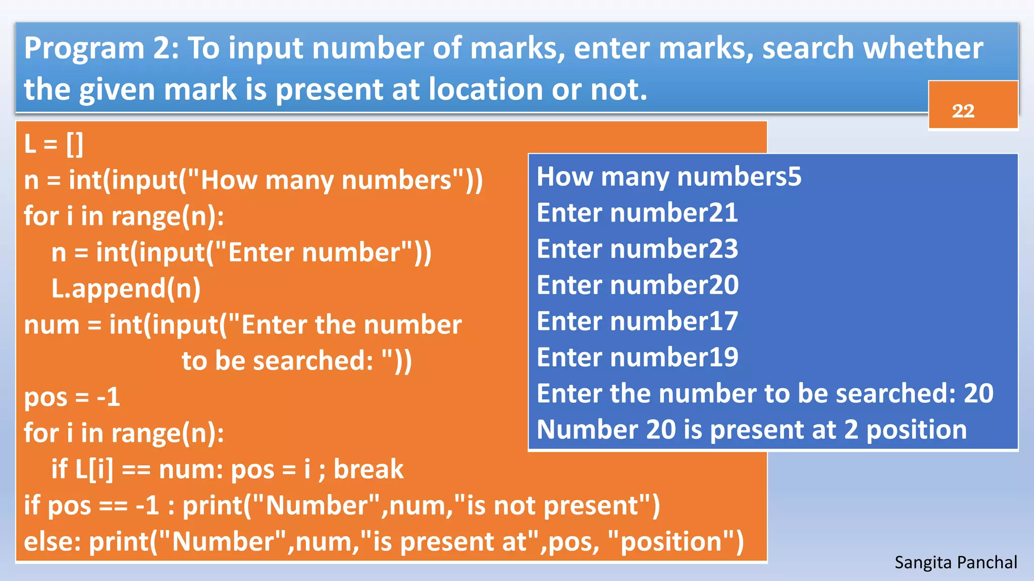 Sangita Panchal
Program 2: To input number of marks, enter marks, search whether
the given mark is present at location or not.
L = []
n = int(input("How many numbers"))
for i in range(n):
n = int(input("Enter number"))
L.append(n)
num = int(input("Enter the number
to be searched: "))
pos = -1
for i in range(n):
if L[i] == num: pos = i ; break
if pos == -1 : print("Number",num,"is not present")
else: print("Number",num,"is present at",pos, "position")
How many numbers5
Enter number21
Enter number23
Enter number20
Enter number17
Enter number19
Enter the number to be searched: 20
Number 20 is present at 2 position
22
 
