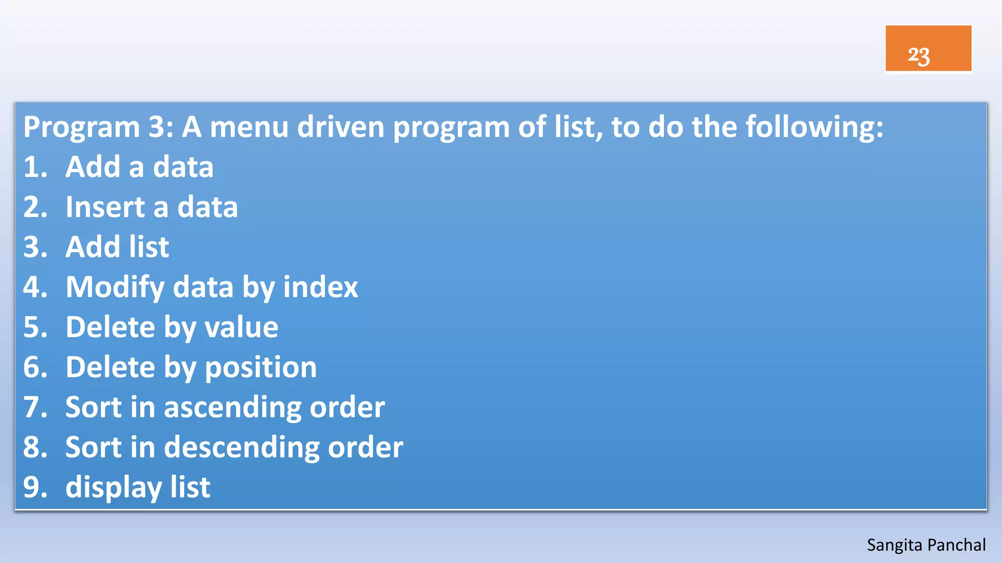 Sangita Panchal
Program 3: A menu driven program of list, to do the following:
1. Add a data
2. Insert a data
3. Add list
4. Modify data by index
5. Delete by value
6. Delete by position
7. Sort in ascending order
8. Sort in descending order
9. display list
23
 