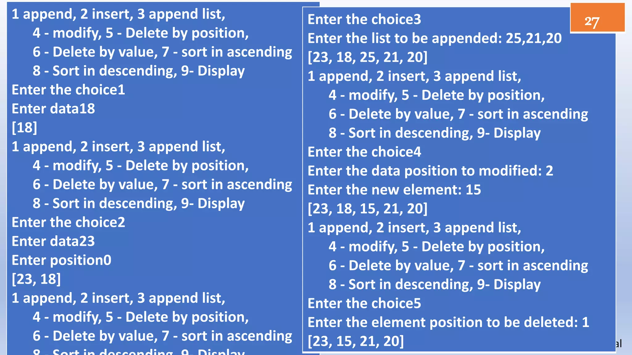 Sangita Panchal
1 append, 2 insert, 3 append list,
4 - modify, 5 - Delete by position,
6 - Delete by value, 7 - sort in ascending
8 - Sort in descending, 9- Display
Enter the choice1
Enter data18
[18]
1 append, 2 insert, 3 append list,
4 - modify, 5 - Delete by position,
6 - Delete by value, 7 - sort in ascending
8 - Sort in descending, 9- Display
Enter the choice2
Enter data23
Enter position0
[23, 18]
1 append, 2 insert, 3 append list,
4 - modify, 5 - Delete by position,
6 - Delete by value, 7 - sort in ascending
Enter the choice3
Enter the list to be appended: 25,21,20
[23, 18, 25, 21, 20]
1 append, 2 insert, 3 append list,
4 - modify, 5 - Delete by position,
6 - Delete by value, 7 - sort in ascending
8 - Sort in descending, 9- Display
Enter the choice4
Enter the data position to modified: 2
Enter the new element: 15
[23, 18, 15, 21, 20]
1 append, 2 insert, 3 append list,
4 - modify, 5 - Delete by position,
6 - Delete by value, 7 - sort in ascending
8 - Sort in descending, 9- Display
Enter the choice5
Enter the element position to be deleted: 1
[23, 15, 21, 20]
27
 