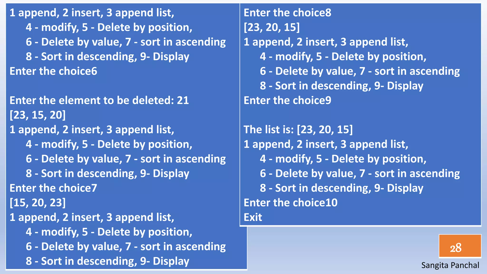 Sangita Panchal
28
1 append, 2 insert, 3 append list,
4 - modify, 5 - Delete by position,
6 - Delete by value, 7 - sort in ascending
8 - Sort in descending, 9- Display
Enter the choice6
Enter the element to be deleted: 21
[23, 15, 20]
1 append, 2 insert, 3 append list,
4 - modify, 5 - Delete by position,
6 - Delete by value, 7 - sort in ascending
8 - Sort in descending, 9- Display
Enter the choice7
[15, 20, 23]
1 append, 2 insert, 3 append list,
4 - modify, 5 - Delete by position,
6 - Delete by value, 7 - sort in ascending
8 - Sort in descending, 9- Display
Enter the choice8
[23, 20, 15]
1 append, 2 insert, 3 append list,
4 - modify, 5 - Delete by position,
6 - Delete by value, 7 - sort in ascending
8 - Sort in descending, 9- Display
Enter the choice9
The list is: [23, 20, 15]
1 append, 2 insert, 3 append list,
4 - modify, 5 - Delete by position,
6 - Delete by value, 7 - sort in ascending
8 - Sort in descending, 9- Display
Enter the choice10
Exit
 