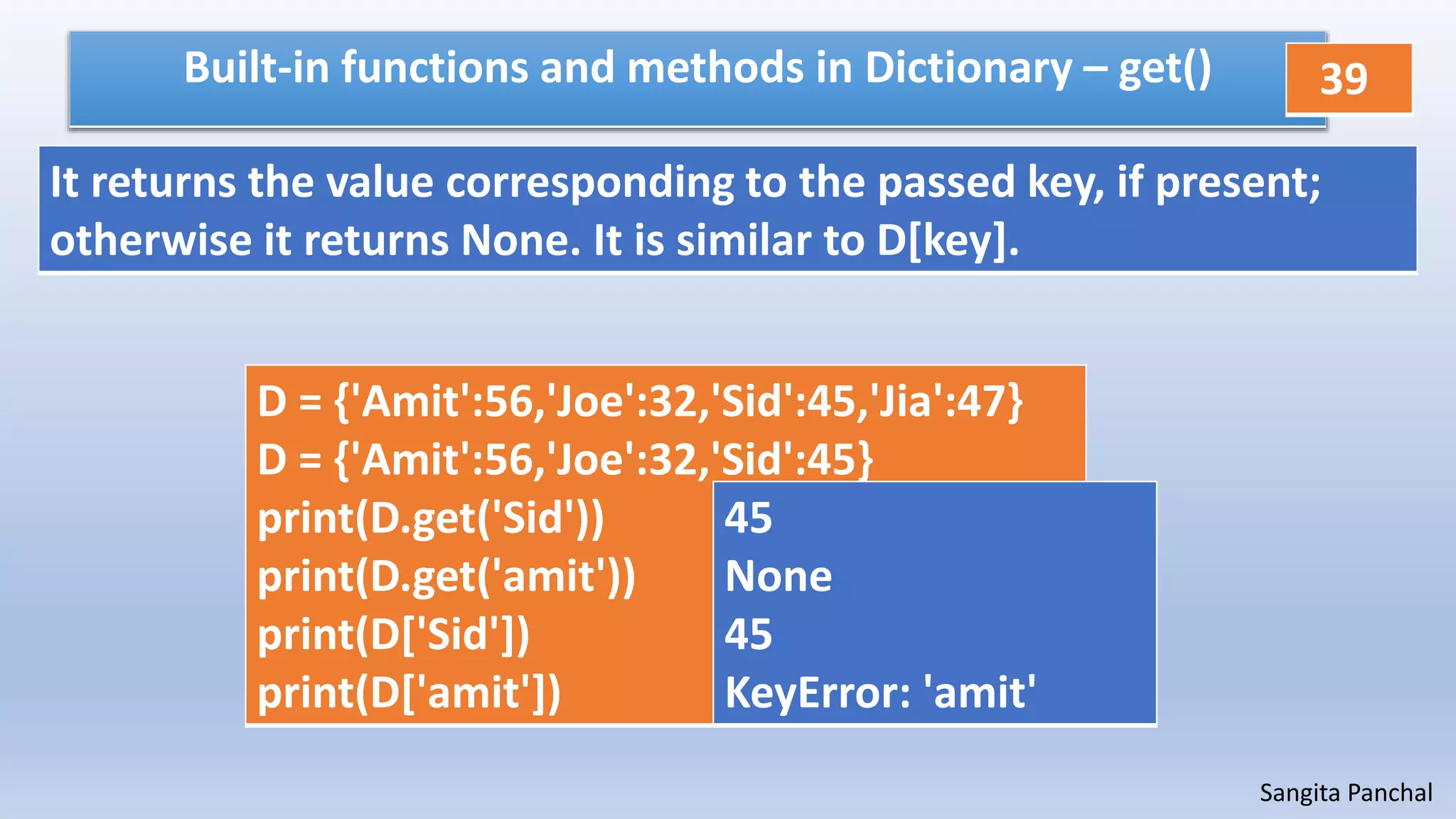 Sangita Panchal
Built-in functions and methods in Dictionary – get()
D = {'Amit':56,'Joe':32,'Sid':45,'Jia':47}
D = {'Amit':56,'Joe':32,'Sid':45}
print(D.get('Sid'))
print(D.get('amit'))
print(D['Sid'])
print(D['amit'])
45
None
45
KeyError: 'amit'
It returns the value corresponding to the passed key, if present;
otherwise it returns None. It is similar to D[key].
39
 