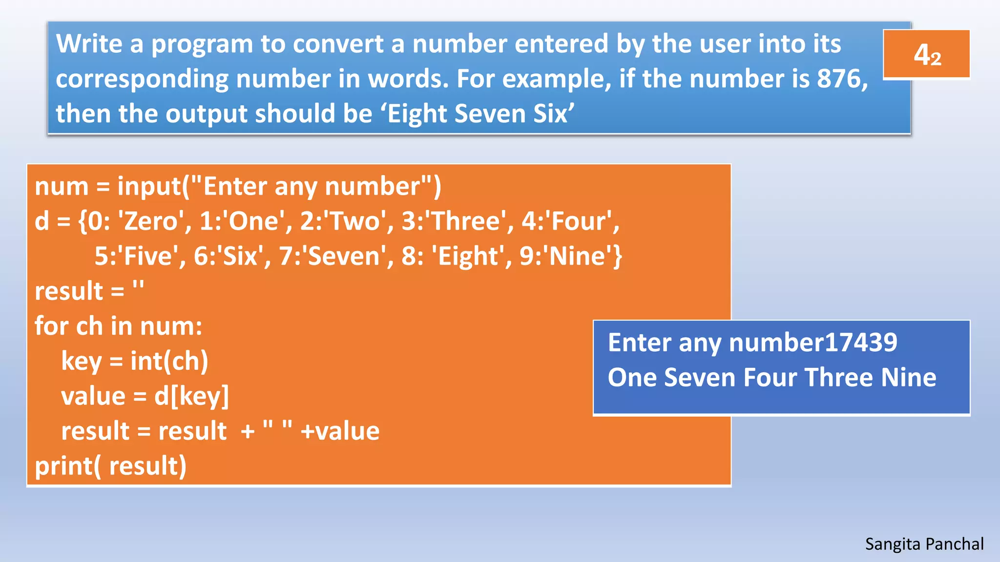 Sangita Panchal
Write a program to convert a number entered by the user into its
corresponding number in words. For example, if the number is 876,
then the output should be ‘Eight Seven Six’
num = input("Enter any number")
d = {0: 'Zero', 1:'One', 2:'Two', 3:'Three', 4:'Four',
5:'Five', 6:'Six', 7:'Seven', 8: 'Eight', 9:'Nine'}
result = ''
for ch in num:
key = int(ch)
value = d[key]
result = result + " " +value
print( result)
Enter any number17439
One Seven Four Three Nine
42
 