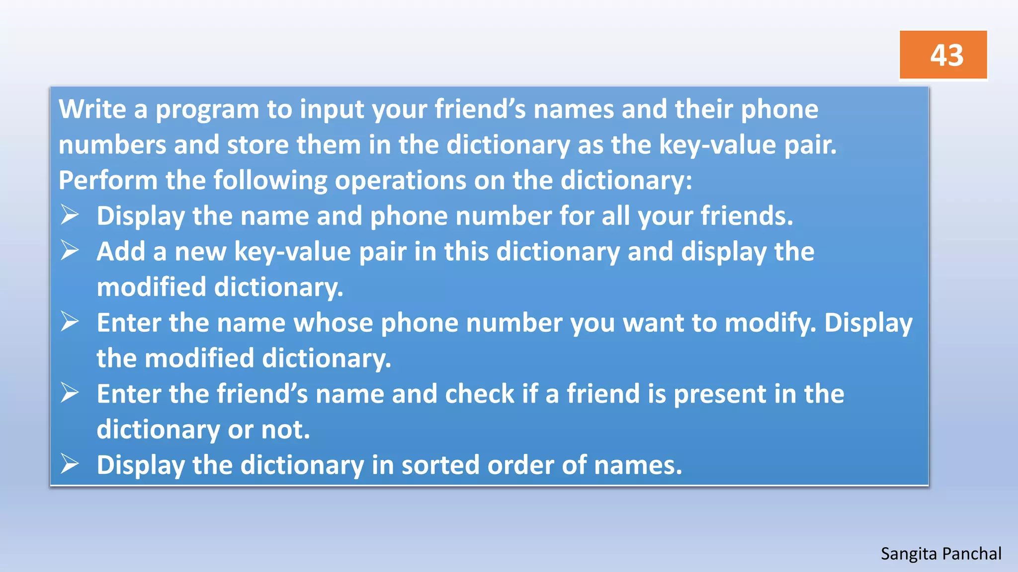 Sangita Panchal
Write a program to input your friend’s names and their phone
numbers and store them in the dictionary as the key-value pair.
Perform the following operations on the dictionary:
 Display the name and phone number for all your friends.
 Add a new key-value pair in this dictionary and display the
modified dictionary.
 Enter the name whose phone number you want to modify. Display
the modified dictionary.
 Enter the friend’s name and check if a friend is present in the
dictionary or not.
 Display the dictionary in sorted order of names.
43
 
