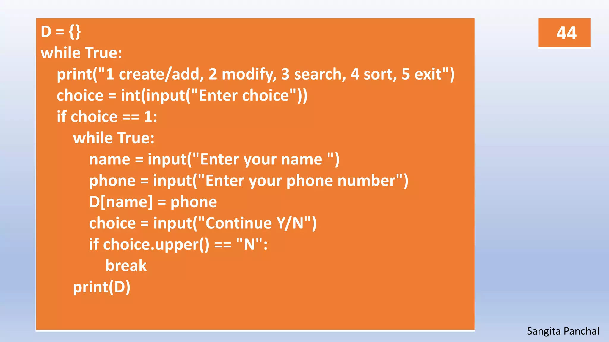 Sangita Panchal
D = {}
while True:
print("1 create/add, 2 modify, 3 search, 4 sort, 5 exit")
choice = int(input("Enter choice"))
if choice == 1:
while True:
name = input("Enter your name ")
phone = input("Enter your phone number")
D[name] = phone
choice = input("Continue Y/N")
if choice.upper() == "N":
break
print(D)
44
 