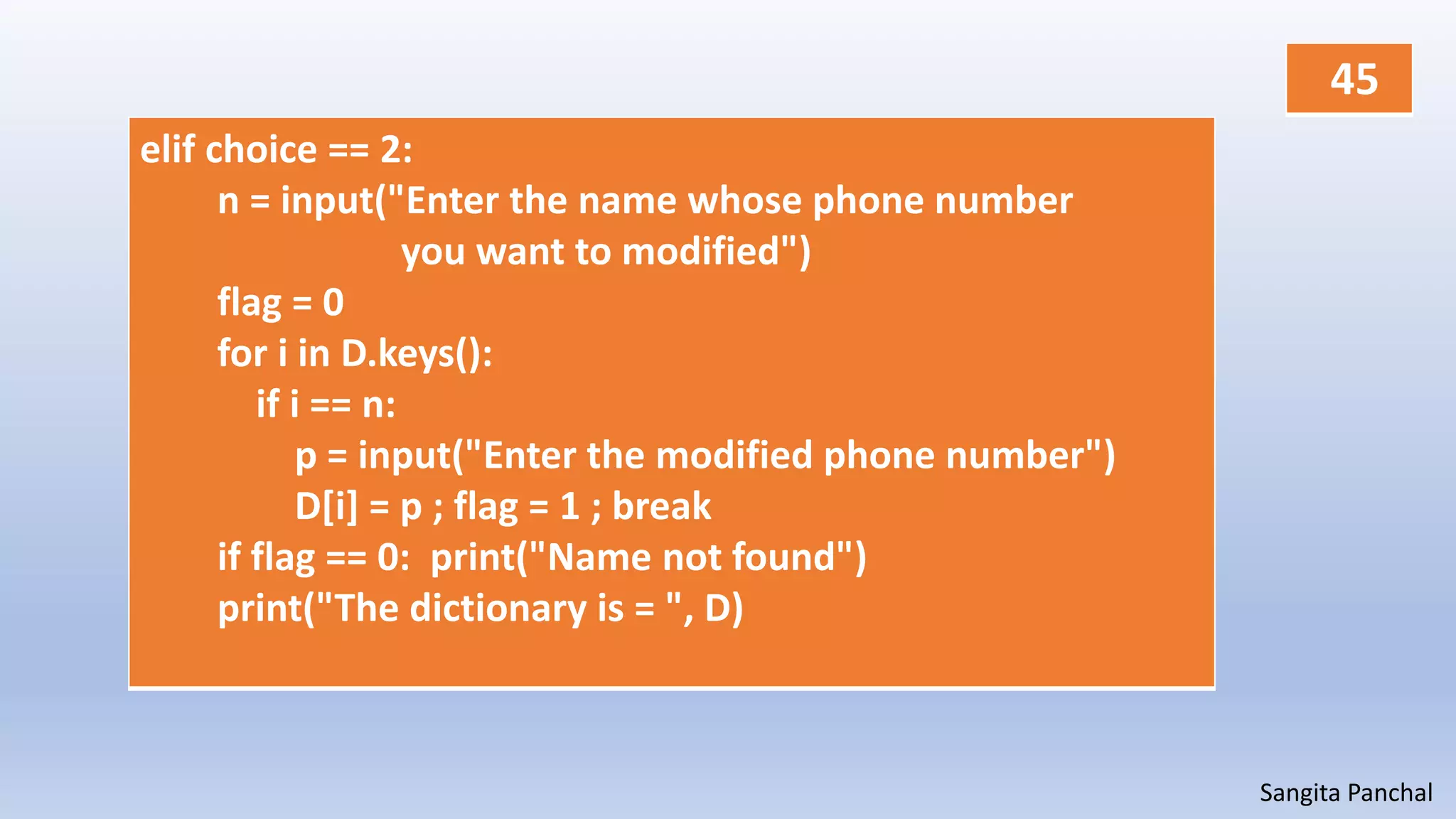 Sangita Panchal
elif choice == 2:
n = input("Enter the name whose phone number
you want to modified")
flag = 0
for i in D.keys():
if i == n:
p = input("Enter the modified phone number")
D[i] = p ; flag = 1 ; break
if flag == 0: print("Name not found")
print("The dictionary is = ", D)
45
 