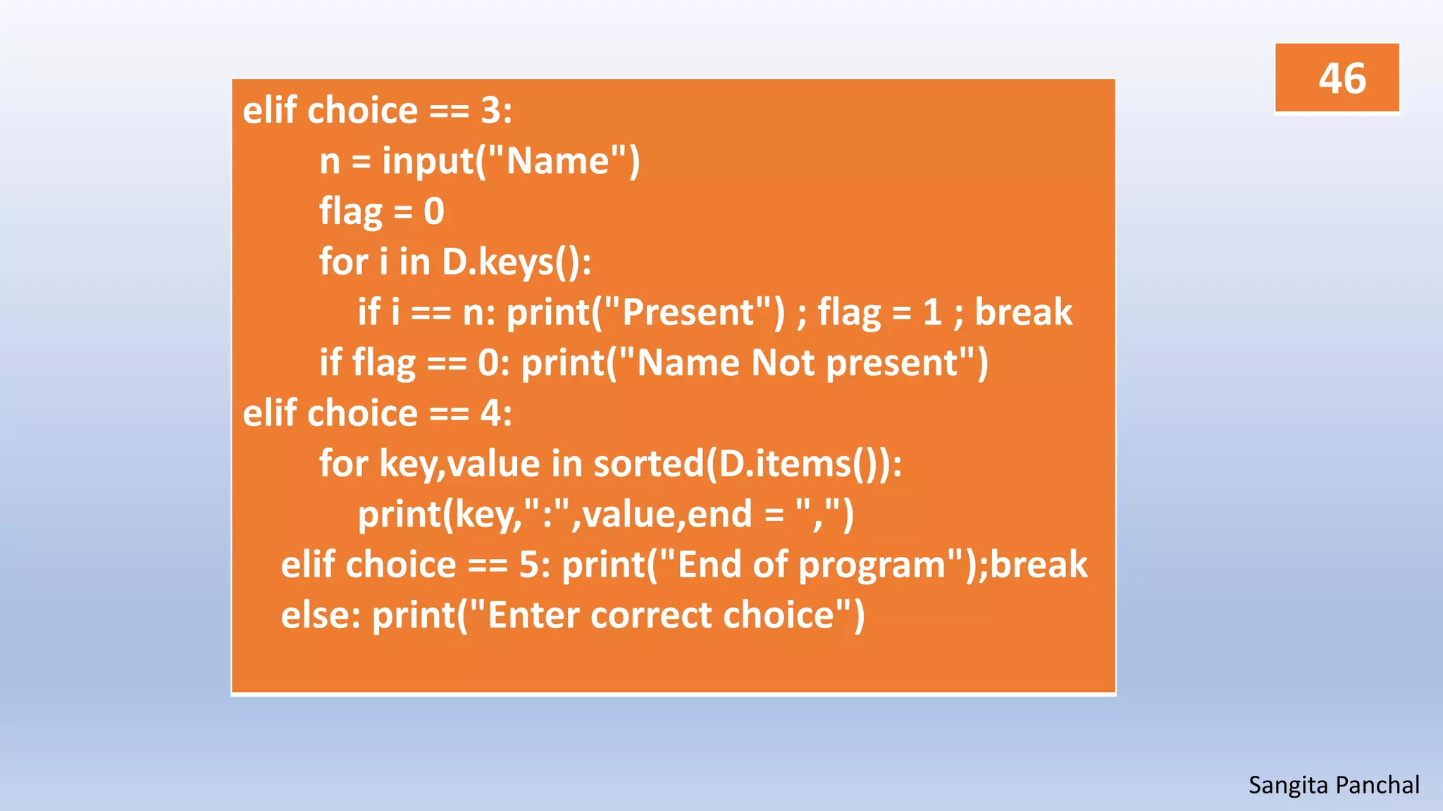 Sangita Panchal
elif choice == 3:
n = input("Name")
flag = 0
for i in D.keys():
if i == n: print("Present") ; flag = 1 ; break
if flag == 0: print("Name Not present")
elif choice == 4:
for key,value in sorted(D.items()):
print(key,":",value,end = ",")
elif choice == 5: print("End of program");break
else: print("Enter correct choice")
46
 