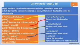 Sangita Panchal
List methods – pop(), del
L = [14,32,29,28,12,24]
print(L)
print("Remove the -1 index value:“)
L.pop() ; print(L)
print("Remove the 2 index value:“)
L.pop(2) ; print(L)
print("Remove the 1 index value:“
del L[1] ; print(L)
print("Delete the entire list")
del L ; print(L)
[14, 32, 29, 28, 12, 24]
Remove the -1 index value:
24
[14, 32, 29, 28, 12]
Remove the 2 index value:
29
[14, 32, 28, 12]
Remove the 1 index value:
[14, 28, 12]
Delete the entire list
NameError: name 'L' is not defined12]
18
pop(): It deletes the element mentioned as index. The default index is -1.
del : It deletes the element mentioned as index, otherwise it deletes the entire list
permanently.
 