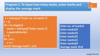 Sangita Panchal
Program 1: To input how many marks, enter marks and
display the average mark.
n = int(input("Enter no. of marks"))
L = []
for i in range(n):
marks = int(input("Enter marks"))
L.append(marks)
s = 0
for i in L:
s += i
print("Average mark", s/n)
Enter no. of marks5
Enter marks23
Enter marks19
Enter marks22
Enter marks15
Enter marks20
Average mark 19.8
21
 