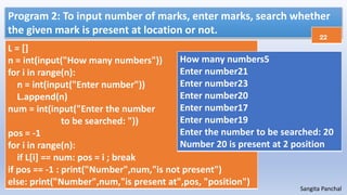 Sangita Panchal
Program 2: To input number of marks, enter marks, search whether
the given mark is present at location or not.
L = []
n = int(input("How many numbers"))
for i in range(n):
n = int(input("Enter number"))
L.append(n)
num = int(input("Enter the number
to be searched: "))
pos = -1
for i in range(n):
if L[i] == num: pos = i ; break
if pos == -1 : print("Number",num,"is not present")
else: print("Number",num,"is present at",pos, "position")
How many numbers5
Enter number21
Enter number23
Enter number20
Enter number17
Enter number19
Enter the number to be searched: 20
Number 20 is present at 2 position
22
 