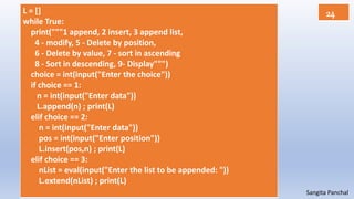 Sangita Panchal
L = []
while True:
print("""1 append, 2 insert, 3 append list,
4 - modify, 5 - Delete by position,
6 - Delete by value, 7 - sort in ascending
8 - Sort in descending, 9- Display""")
choice = int(input("Enter the choice"))
if choice == 1:
n = int(input("Enter data"))
L.append(n) ; print(L)
elif choice == 2:
n = int(input("Enter data"))
pos = int(input("Enter position"))
L.insert(pos,n) ; print(L)
elif choice == 3:
nList = eval(input("Enter the list to be appended: "))
L.extend(nList) ; print(L)
24
 