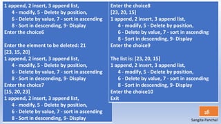 Sangita Panchal
28
1 append, 2 insert, 3 append list,
4 - modify, 5 - Delete by position,
6 - Delete by value, 7 - sort in ascending
8 - Sort in descending, 9- Display
Enter the choice6
Enter the element to be deleted: 21
[23, 15, 20]
1 append, 2 insert, 3 append list,
4 - modify, 5 - Delete by position,
6 - Delete by value, 7 - sort in ascending
8 - Sort in descending, 9- Display
Enter the choice7
[15, 20, 23]
1 append, 2 insert, 3 append list,
4 - modify, 5 - Delete by position,
6 - Delete by value, 7 - sort in ascending
8 - Sort in descending, 9- Display
Enter the choice8
[23, 20, 15]
1 append, 2 insert, 3 append list,
4 - modify, 5 - Delete by position,
6 - Delete by value, 7 - sort in ascending
8 - Sort in descending, 9- Display
Enter the choice9
The list is: [23, 20, 15]
1 append, 2 insert, 3 append list,
4 - modify, 5 - Delete by position,
6 - Delete by value, 7 - sort in ascending
8 - Sort in descending, 9- Display
Enter the choice10
Exit
 