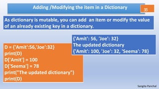Sangita Panchal
Adding /Modifying the item in a Dictionary
D = {'Amit':56,'Joe':32}
print(D)
D['Amit'] = 100
D['Seema'] = 78
print("The updated dictionary")
print(D)
As dictionary is mutable, you can add an item or modify the value
of an already existing key in a dictionary.
{'Amit': 56, 'Joe': 32}
The updated dictionary
{'Amit': 100, 'Joe': 32, 'Seema': 78}
35
 