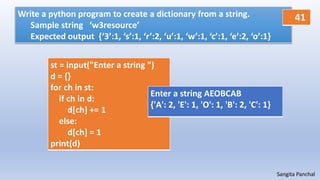 Sangita Panchal
Write a python program to create a dictionary from a string.
Sample string ‘w3resource’
Expected output {‘3’:1, ‘s’:1, ‘r’:2, ‘u’:1, ‘w’:1, ‘c’:1, ‘e’:2, ‘o’:1}
st = input("Enter a string ")
d = {}
for ch in st:
if ch in d:
d[ch] += 1
else:
d[ch] = 1
print(d)
Enter a string AEOBCAB
{'A': 2, 'E': 1, 'O': 1, 'B': 2, 'C': 1}
41
 