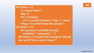 Sangita Panchal
elif choice == 3:
n = input("Name")
flag = 0
for i in D.keys():
if i == n: print("Present") ; flag = 1 ; break
if flag == 0: print("Name Not present")
elif choice == 4:
for key,value in sorted(D.items()):
print(key,":",value,end = ",")
elif choice == 5: print("End of program");break
else: print("Enter correct choice")
46
 
