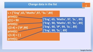 Sangita Panchal
Change data in the list
L = ["Eng",65,"Maths",97, "Sc.",89]
print(L)
L[1] = 90
print(L)
L[2:4] = ['IP',99]
print(L)
L[1:3] = [ ]
print(L)
['Eng’, 65, 'Maths', 97, 'Sc.', 89]
['Eng', 90, 'Maths', 97, 'Sc.', 89]
['Eng', 90, 'IP', 99, 'Sc.', 89]
['Eng', 99, 'Sc.', 89]
5
 