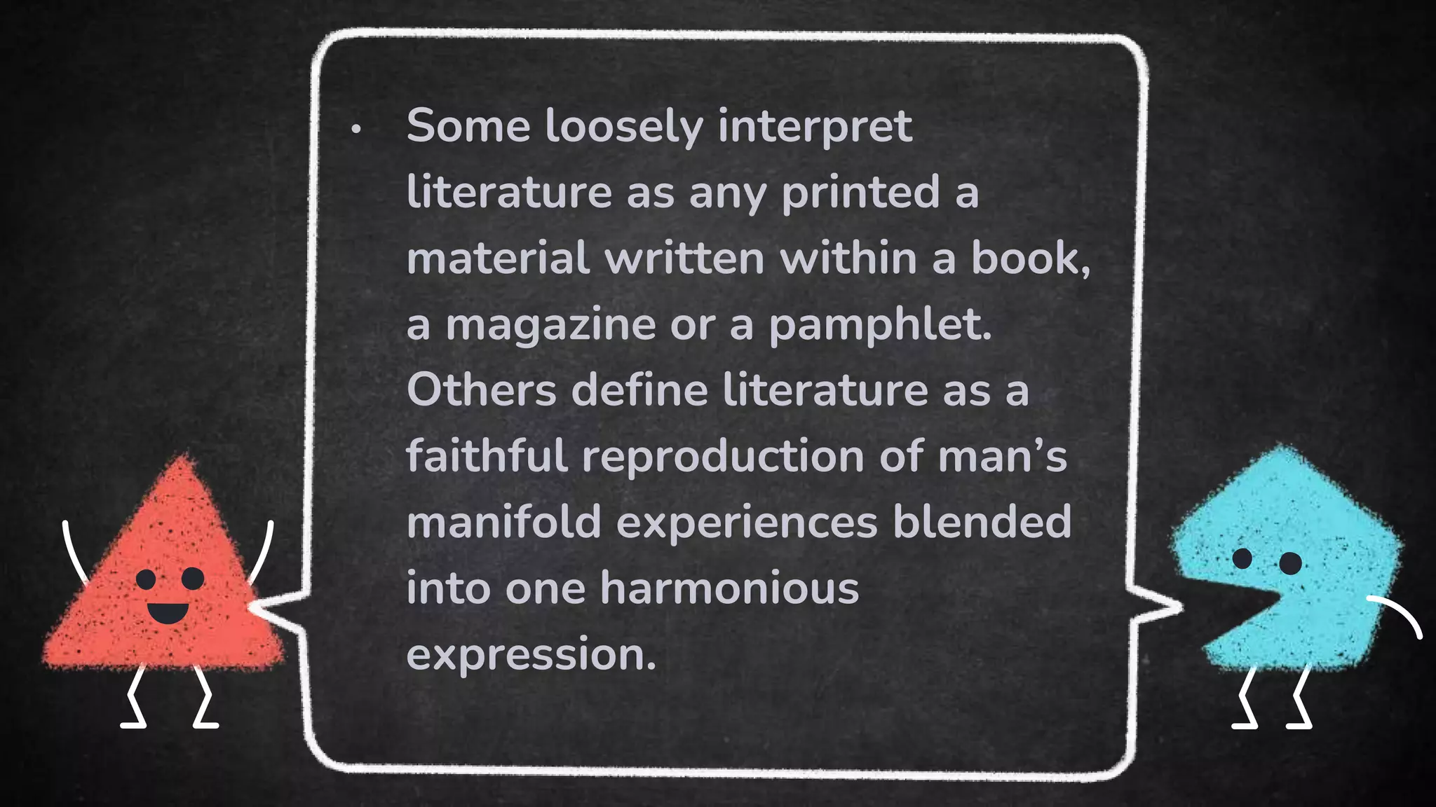 • Some loosely interpret
literature as any printed a
material written within a book,
a magazine or a pamphlet.
Others define literature as a
faithful reproduction of man’s
manifold experiences blended
into one harmonious
expression.
 