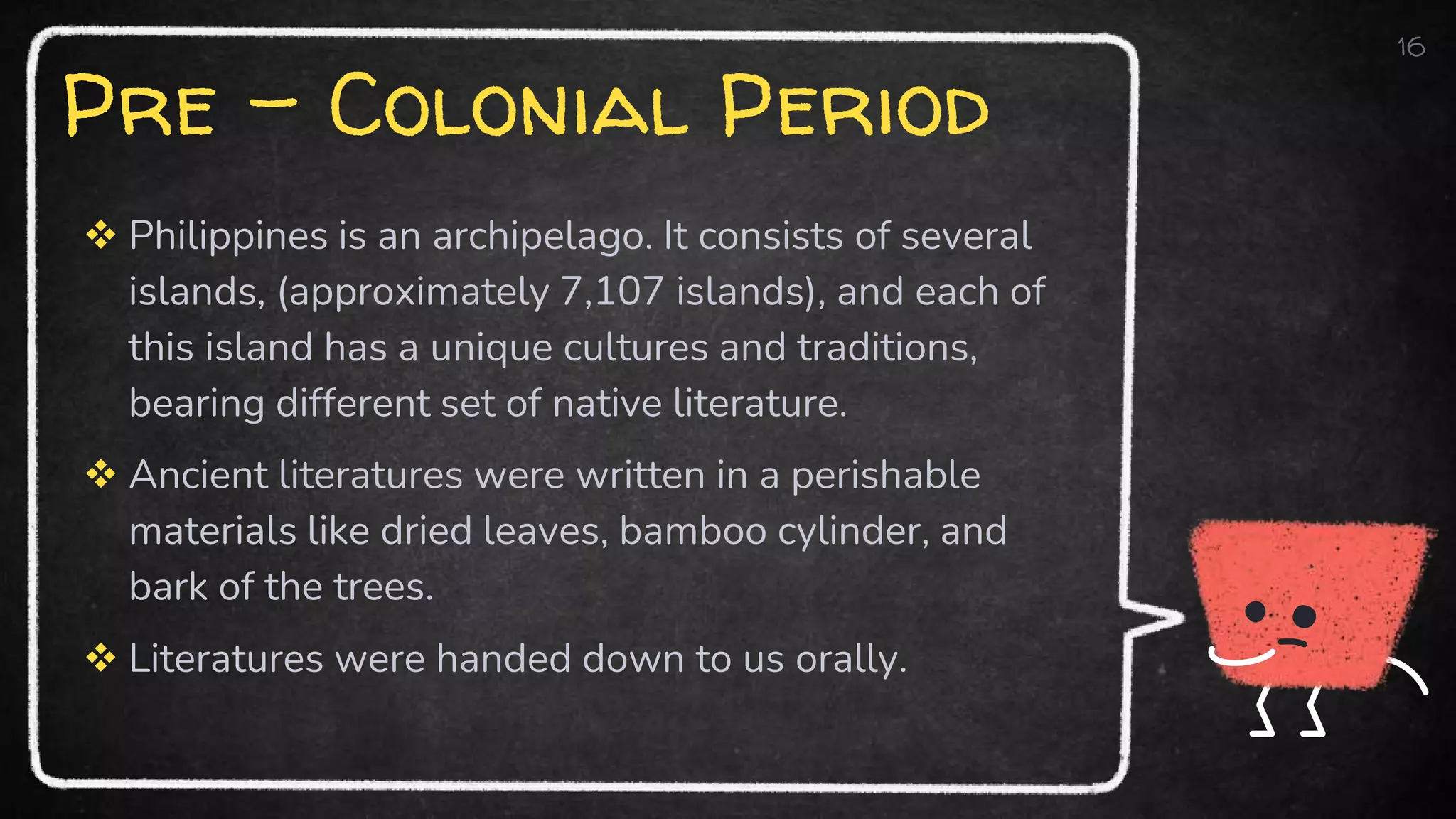 Pre – Colonial Period
 Philippines is an archipelago. It consists of several
islands, (approximately 7,107 islands), and each of
this island has a unique cultures and traditions,
bearing different set of native literature.
 Ancient literatures were written in a perishable
materials like dried leaves, bamboo cylinder, and
bark of the trees.
 Literatures were handed down to us orally.
16
 