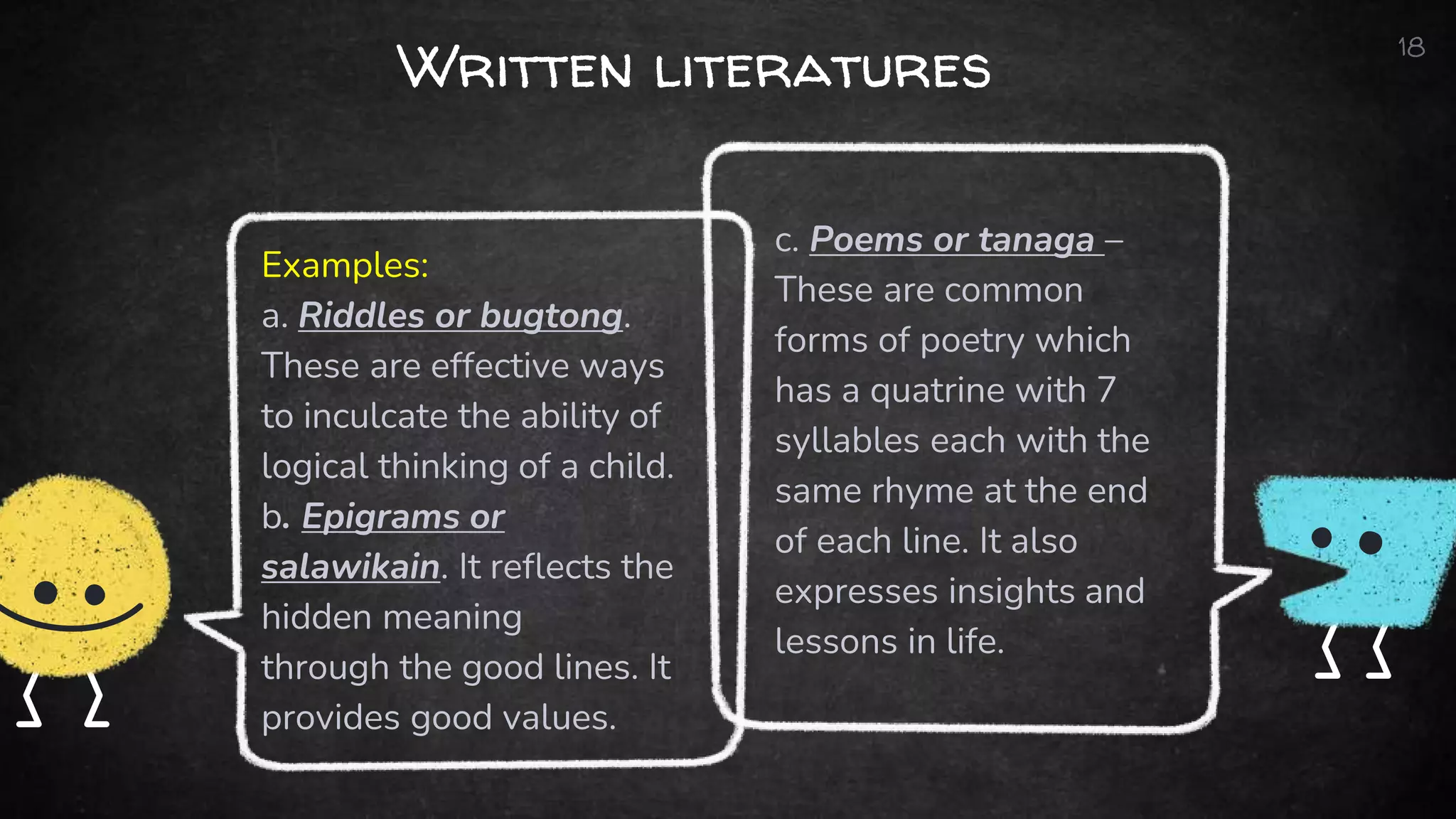 Examples:
a. Riddles or bugtong.
These are effective ways
to inculcate the ability of
logical thinking of a child.
b. Epigrams or
salawikain. It reflects the
hidden meaning
through the good lines. It
provides good values.
Written literatures
c. Poems or tanaga –
These are common
forms of poetry which
has a quatrine with 7
syllables each with the
same rhyme at the end
of each line. It also
expresses insights and
lessons in life.
18
 