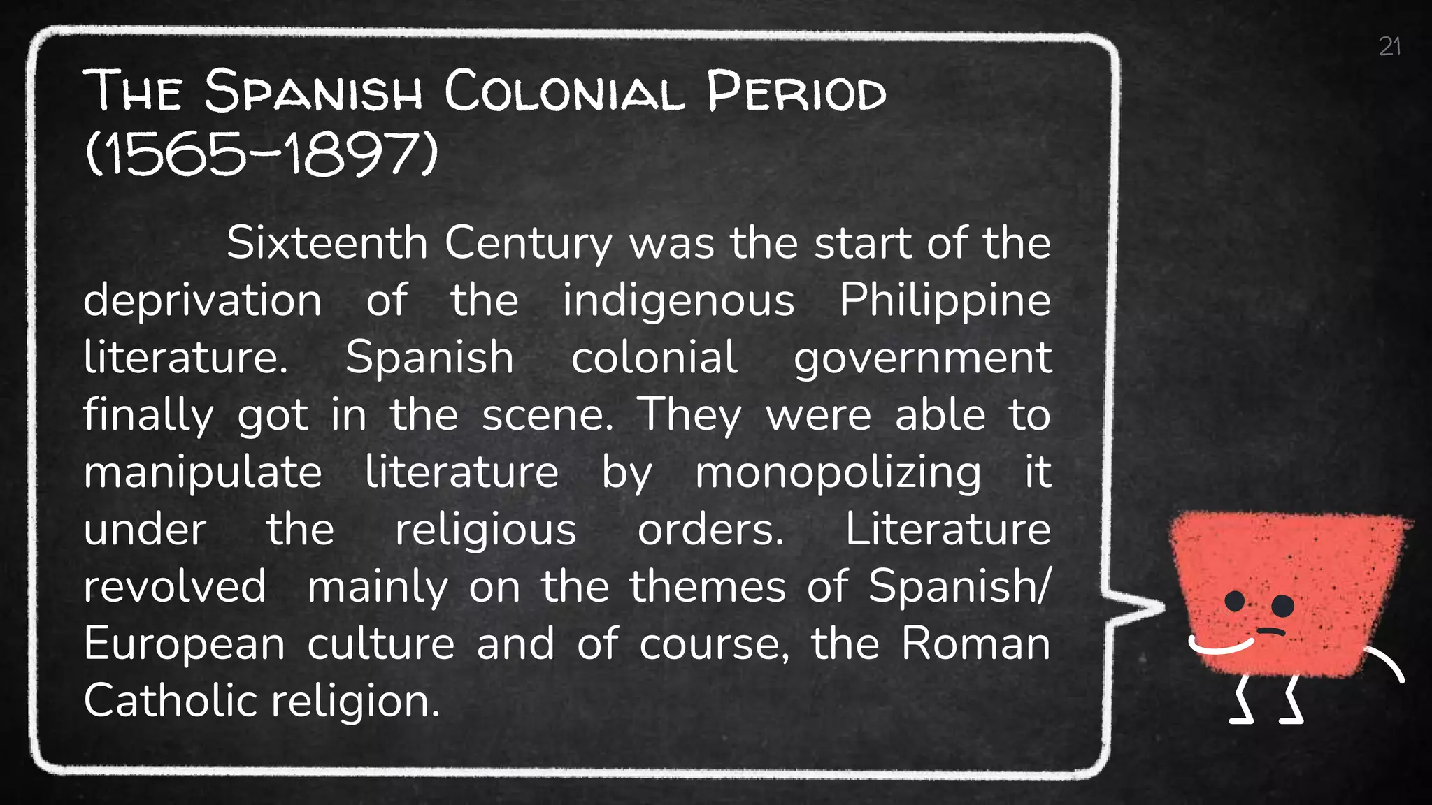 The Spanish Colonial Period
(1565-1897)
21
Sixteenth Century was the start of the
deprivation of the indigenous Philippine
literature. Spanish colonial government
finally got in the scene. They were able to
manipulate literature by monopolizing it
under the religious orders. Literature
revolved mainly on the themes of Spanish/
European culture and of course, the Roman
Catholic religion.
 