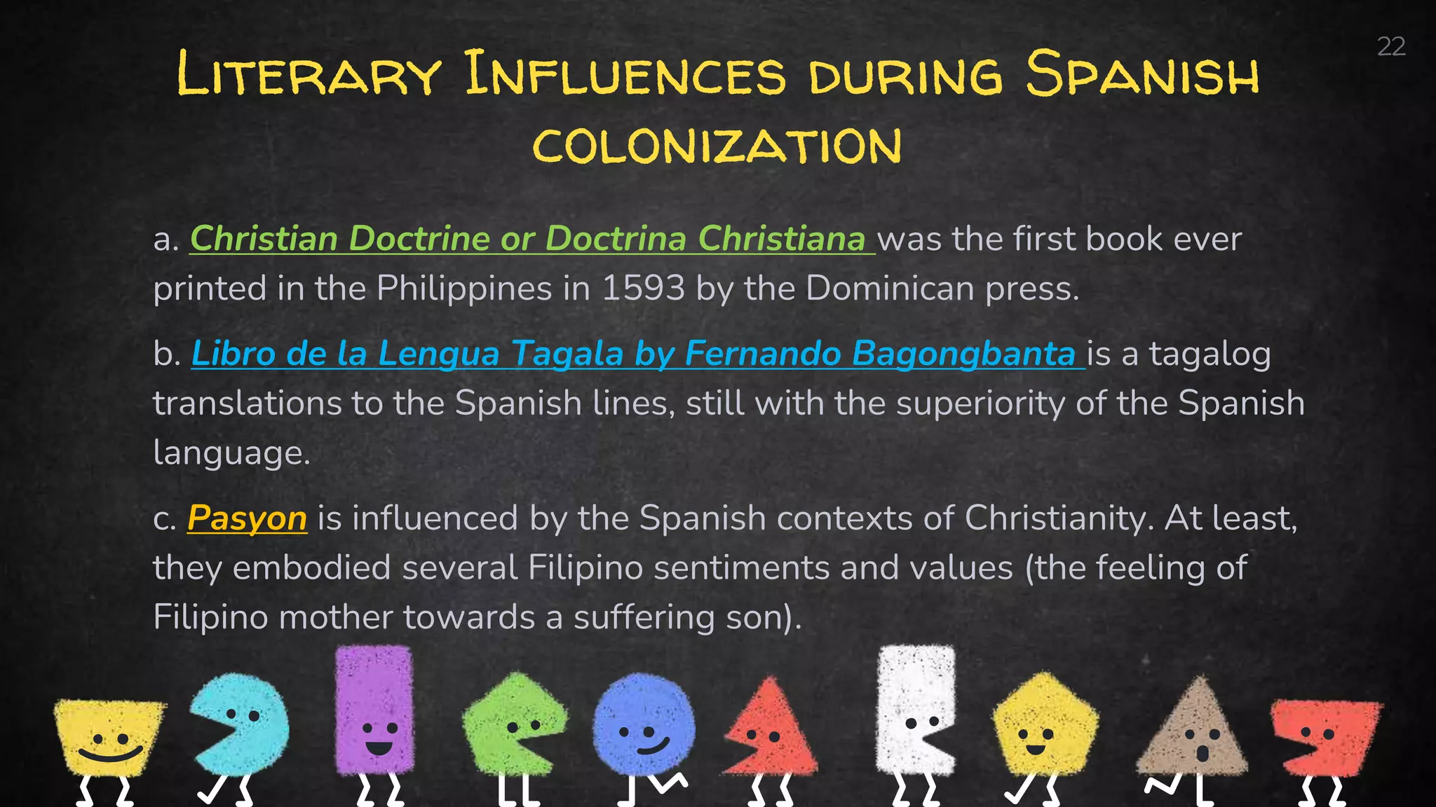 Literary Influences during Spanish
colonization
a. Christian Doctrine or Doctrina Christiana was the first book ever
printed in the Philippines in 1593 by the Dominican press.
b. Libro de la Lengua Tagala by Fernando Bagongbanta is a tagalog
translations to the Spanish lines, still with the superiority of the Spanish
language.
c. Pasyon is influenced by the Spanish contexts of Christianity. At least,
they embodied several Filipino sentiments and values (the feeling of
Filipino mother towards a suffering son).
22
 
