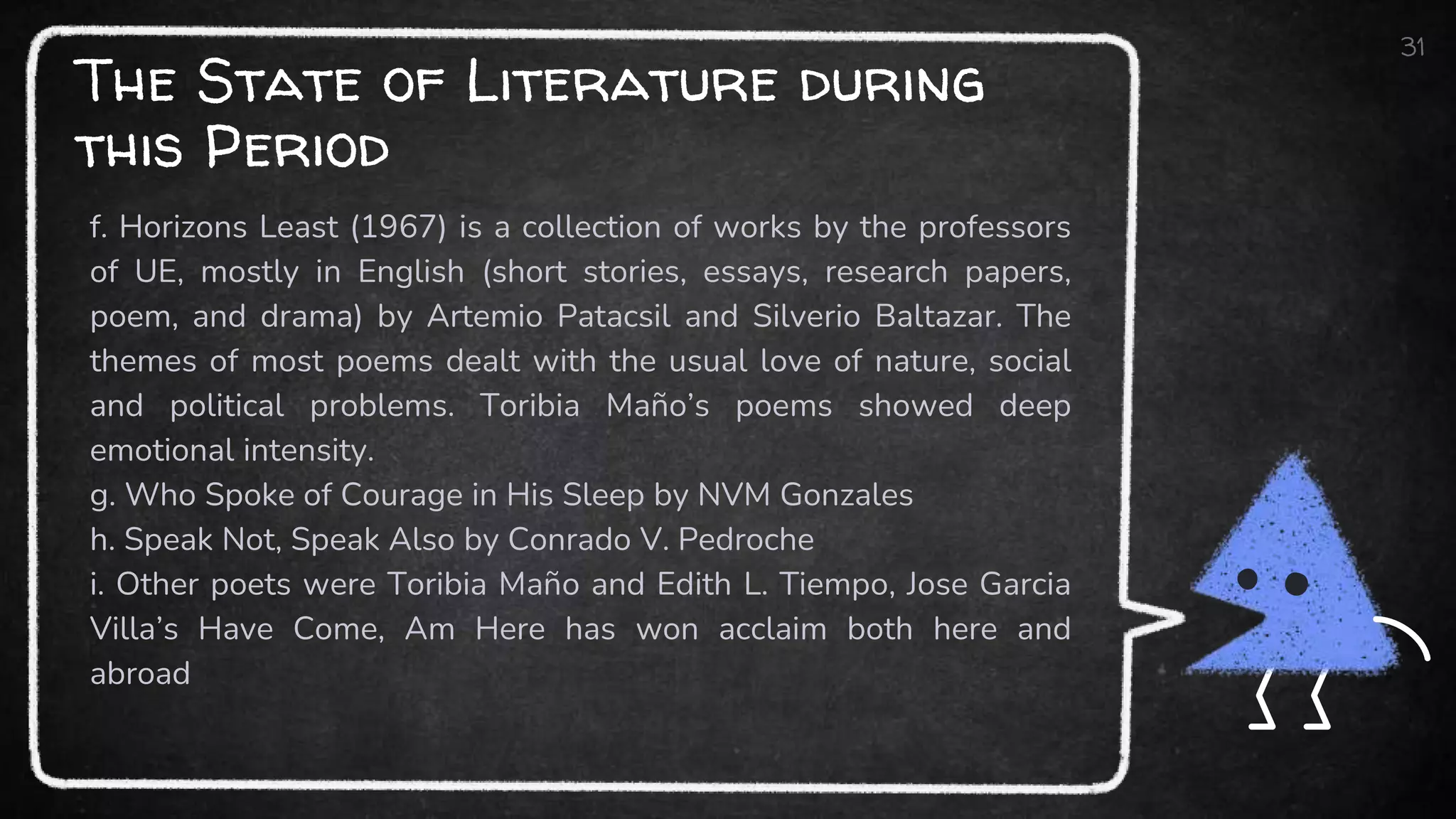 The State of Literature during
this Period
f. Horizons Least (1967) is a collection of works by the professors
of UE, mostly in English (short stories, essays, research papers,
poem, and drama) by Artemio Patacsil and Silverio Baltazar. The
themes of most poems dealt with the usual love of nature, social
and political problems. Toribia Maño’s poems showed deep
emotional intensity.
g. Who Spoke of Courage in His Sleep by NVM Gonzales
h. Speak Not, Speak Also by Conrado V. Pedroche
i. Other poets were Toribia Maño and Edith L. Tiempo, Jose Garcia
Villa’s Have Come, Am Here has won acclaim both here and
abroad
31
 