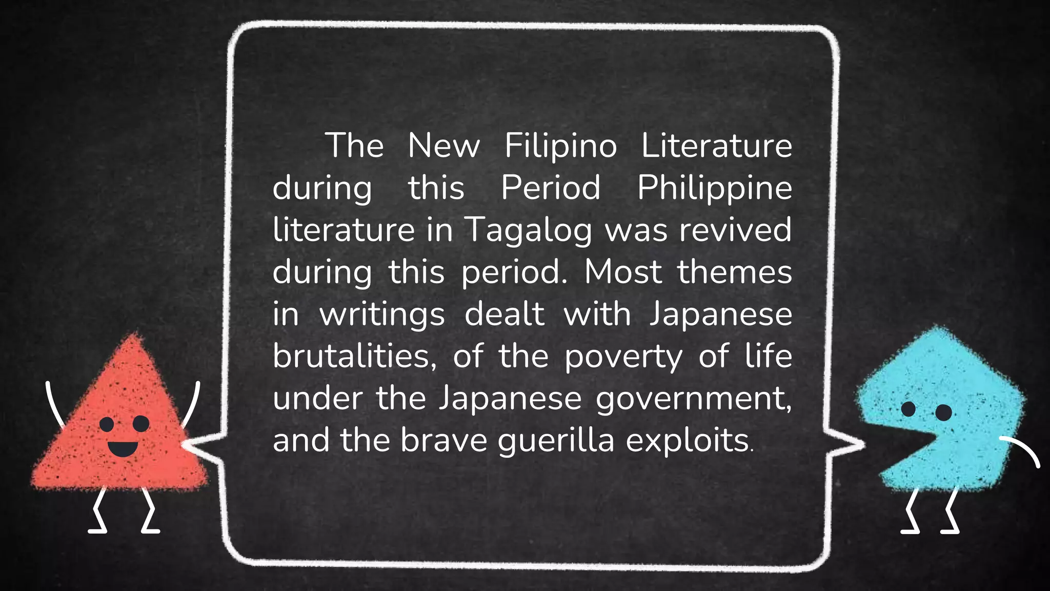 The New Filipino Literature
during this Period Philippine
literature in Tagalog was revived
during this period. Most themes
in writings dealt with Japanese
brutalities, of the poverty of life
under the Japanese government,
and the brave guerilla exploits.
 