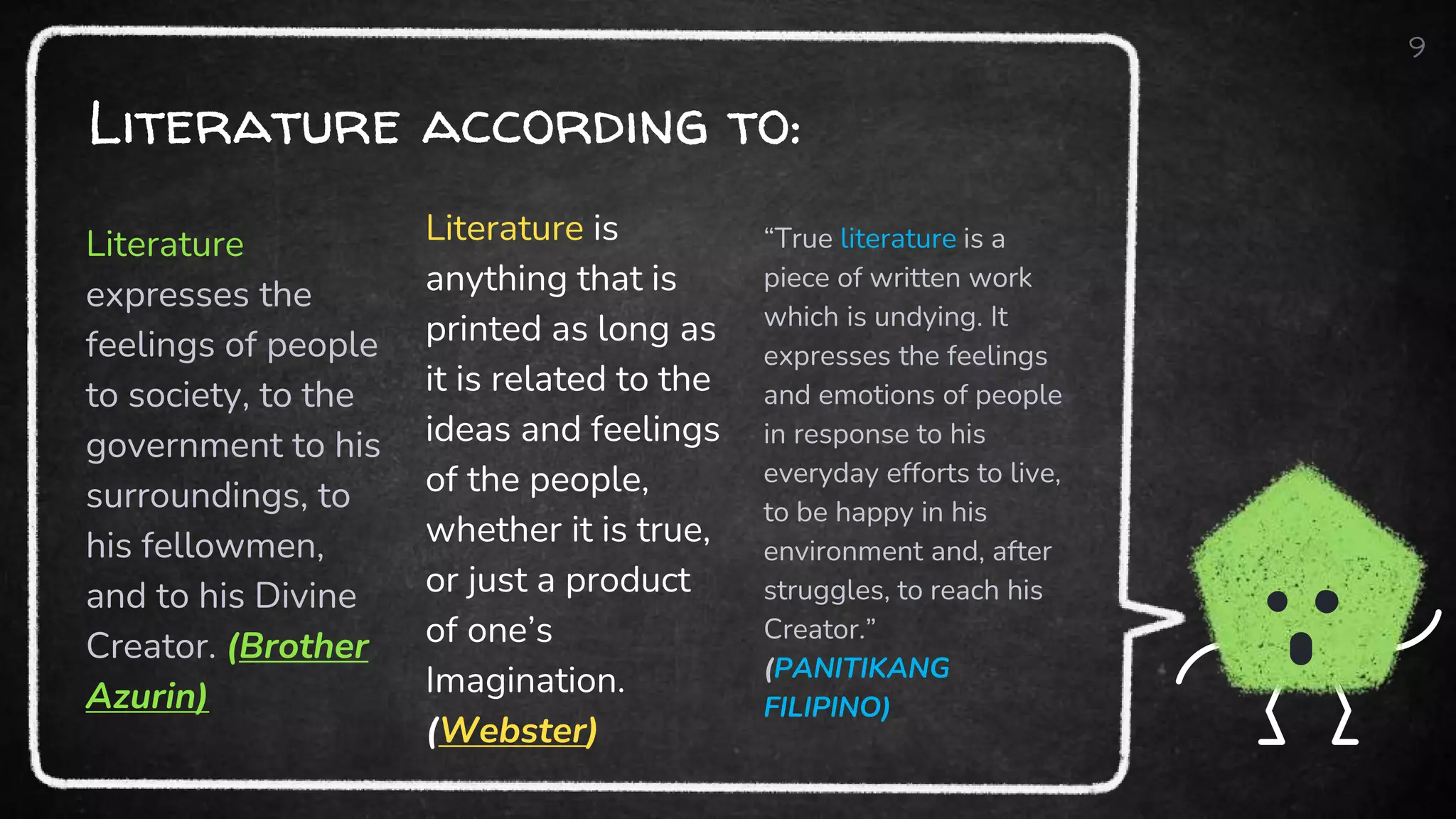 Literature according to:
Literature
expresses the
feelings of people
to society, to the
government to his
surroundings, to
his fellowmen,
and to his Divine
Creator. (Brother
Azurin)
Literature is
anything that is
printed as long as
it is related to the
ideas and feelings
of the people,
whether it is true,
or just a product
of one’s
Imagination.
(Webster)
“True literature is a
piece of written work
which is undying. It
expresses the feelings
and emotions of people
in response to his
everyday efforts to live,
to be happy in his
environment and, after
struggles, to reach his
Creator.”
(PANITIKANG
FILIPINO)
9
 