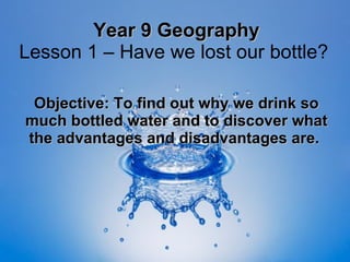 Year 9 Geography Lesson 1 – Have we lost our bottle?  Objective: To find out why we drink so much bottled water and to discover what the advantages and disadvantages are.   