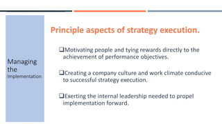 Principle aspects of strategy execution.
Motivating people and tying rewards directly to the
achievement of performance objectives.
Creating a company culture and work climate conducive
to successful strategy execution.
Exerting the internal leadership needed to propel
implementation forward.
Managing
the
Implementation
 
