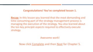Congratulations! You’ve completed lesson 1.
Recap: In this lesson you learned that the most demanding and
time consuming part of the strategy management process is
managing the execution of the strategy. You also learned about
the ten key principle aspects required to effectively execute
strategy.
Awesome work!
Now click Complete and then Next for Chapter 5.
 