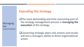 Executing the strategy.
The most demanding and time consuming part of
the strategy management process is managing the
execution of the strategy.
Converting strategic plans into actions and results
will test a managers ability to direct organisational
action.
Managing
the
Implementation
 