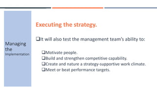 Executing the strategy.
It will also test the management team’s ability to:
Motivate people.
Build and strengthen competitive capability.
Create and nature a strategy-supportive work climate.
Meet or beat performance targets.
Managing
the
Implementation
 