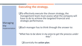 Executing the strategy.
To effectively execute the chosen strategy, the
management team must assess what the company will
have to do to achieve the targeted financial and
strategic performance.
Each manager has to think through the answer to:
“What has to be done in my area to get the process under
way”.
Essentially the action plan.
Managing
the
Implementation
 