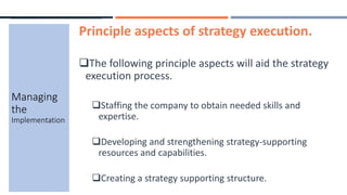 Principle aspects of strategy execution.
The following principle aspects will aid the strategy
execution process.
Staffing the company to obtain needed skills and
expertise.
Developing and strengthening strategy-supporting
resources and capabilities.
Creating a strategy supporting structure.
Managing
the
Implementation
 