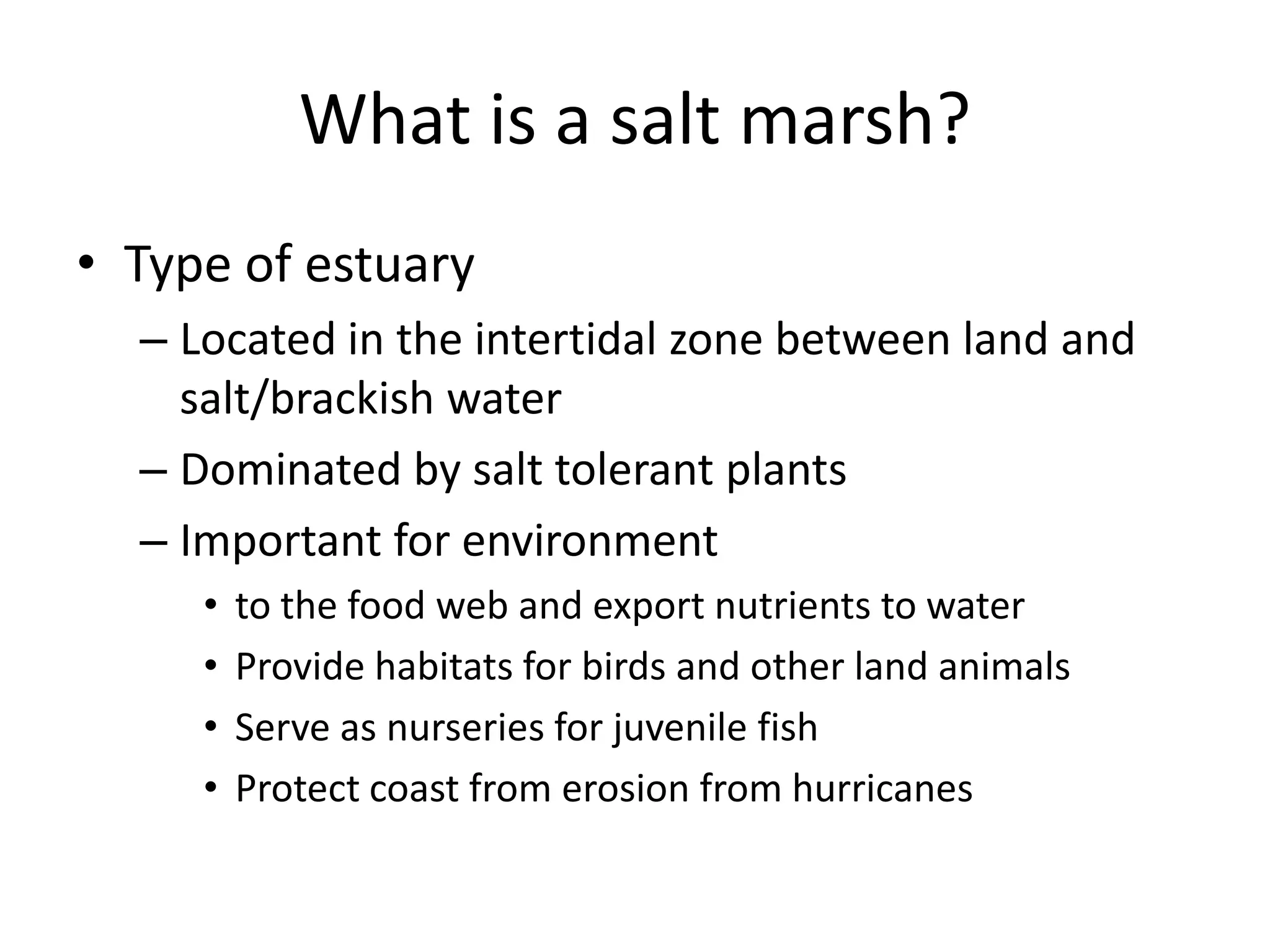 What is a salt marsh?
• Type of estuary
  – Located in the intertidal zone between land and
    salt/brackish water
  – Dominated by salt tolerant plants
  – Important for environment
     •   to the food web and export nutrients to water
     •   Provide habitats for birds and other land animals
     •   Serve as nurseries for juvenile fish
     •   Protect coast from erosion from hurricanes
 