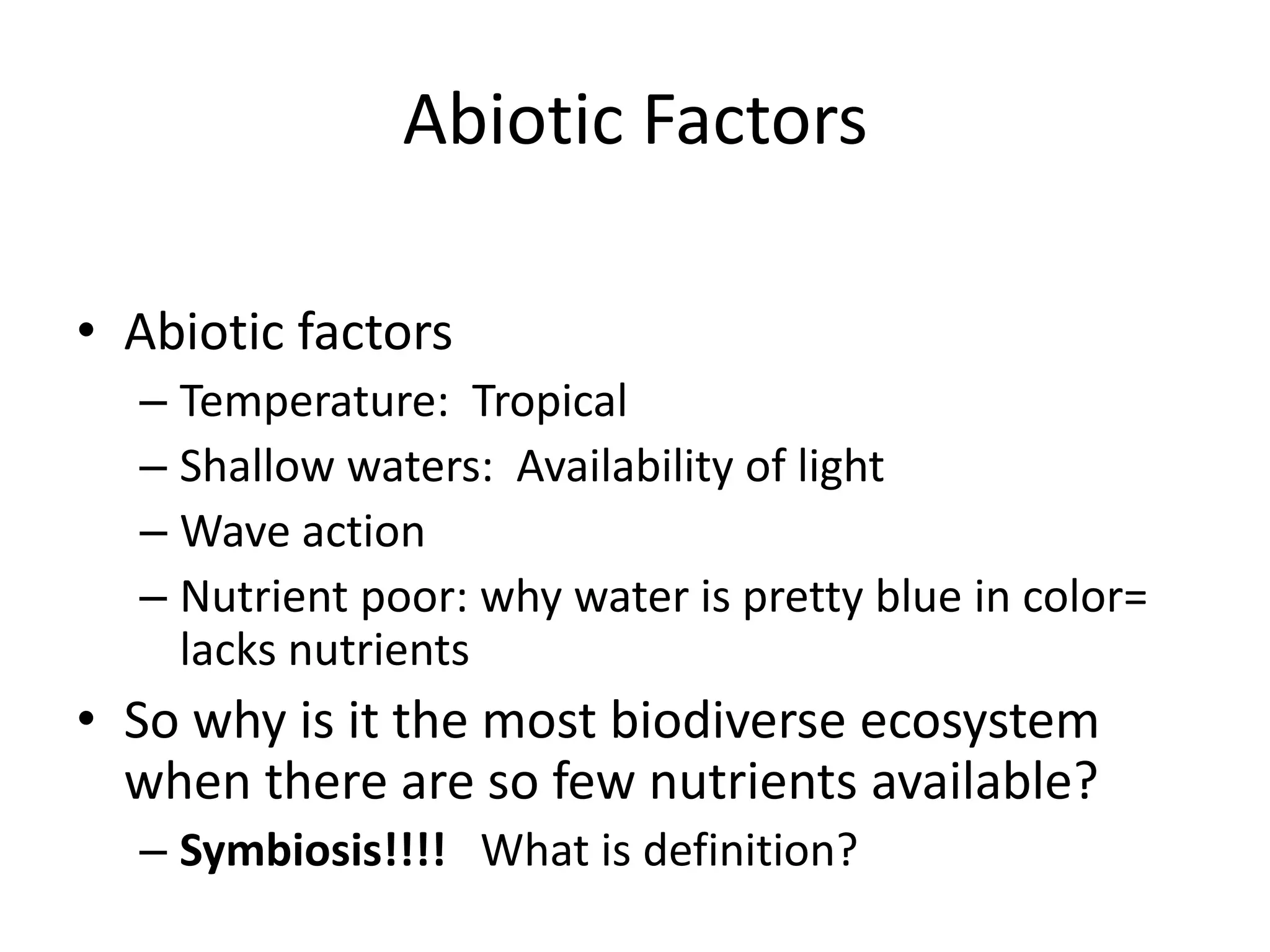 Abiotic Factors

• Abiotic factors
  – Temperature: Tropical
  – Shallow waters: Availability of light
  – Wave action
  – Nutrient poor: why water is pretty blue in color=
    lacks nutrients
• So why is it the most biodiverse ecosystem
  when there are so few nutrients available?
  – Symbiosis!!!! What is definition?
 