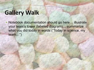 Gallery Walk
 Notebook documentation should go here… illustrate
 your team’s tower (labeled diagram)… summarize
 what you did today in words (“Today in science, my
 team…”)
 